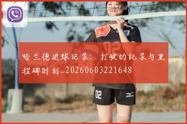 哈兰德进球记录:打破的纪录与里程碑时刻_20260603221648