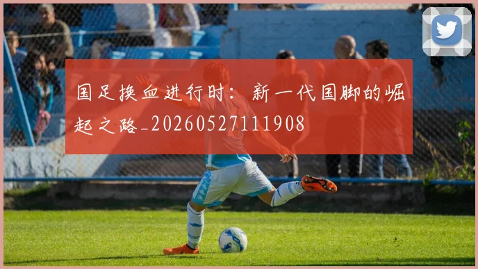 国足换血进行时：新一代国脚的崛起之路_20260527111908
