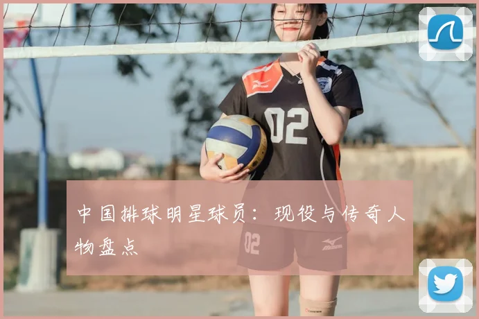 中国排球明星球员:现役与传奇人物盘点