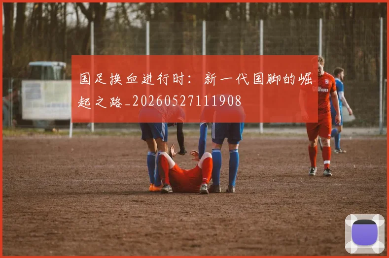 国足换血进行时：新一代国脚的崛起之路_20260527111908