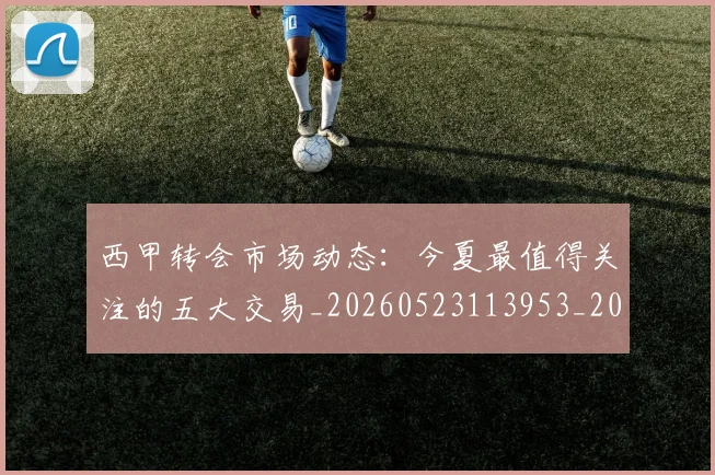 西甲转会市场动态:今夏最值得关注的五大交易_20260523113953_20260610170241