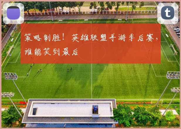 策略制胜！英雄联盟手游季后赛，谁能笑到最后