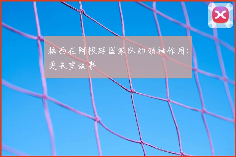 梅西在阿根廷国家队的领袖作用：更衣室故事