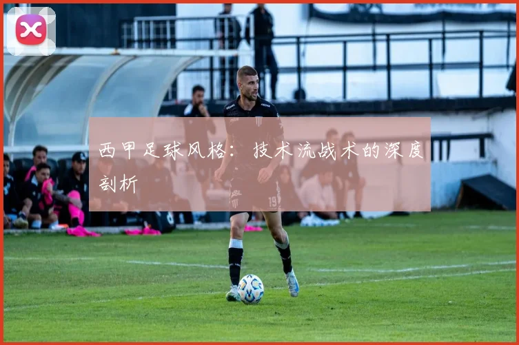 西甲足球风格：技术流战术的深度剖析