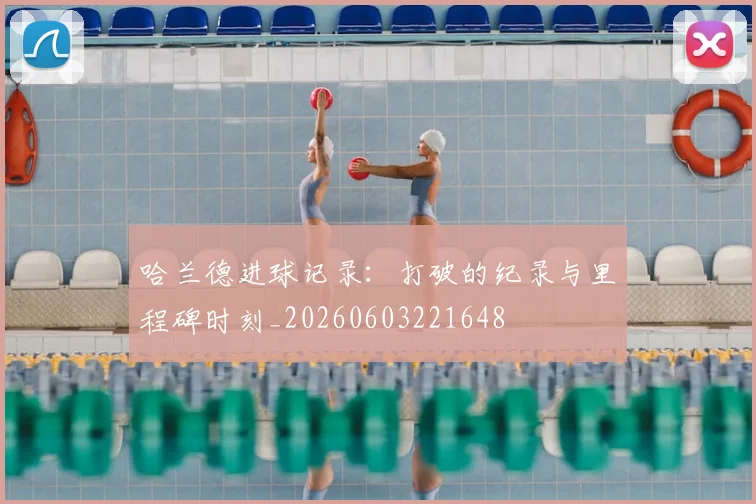哈兰德进球记录:打破的纪录与里程碑时刻_20260603221648